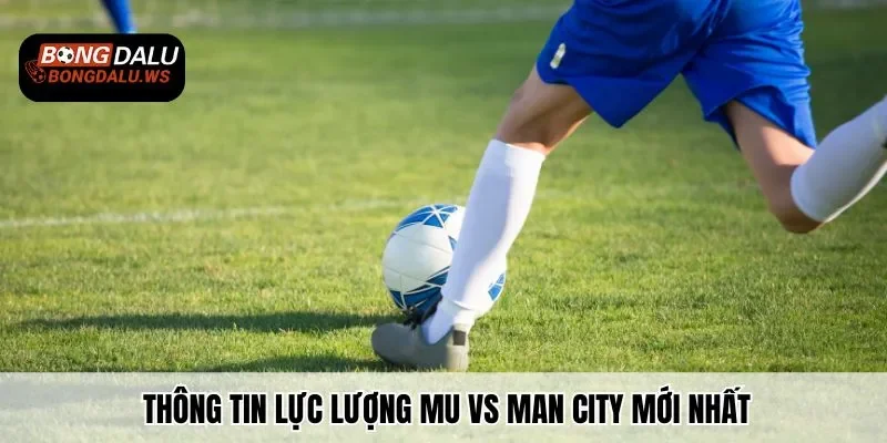 Thông tin lực lượng MU vs Man City mới nhất mà bạn cần nắm rõ